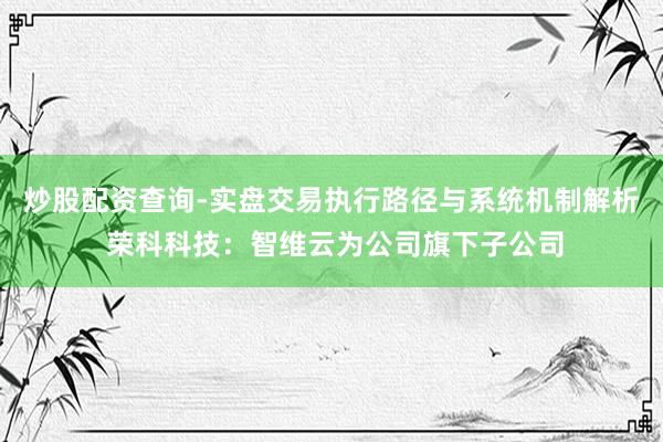 炒股配资查询-实盘交易执行路径与系统机制解析 荣科科技：智维云为公司旗下子公司