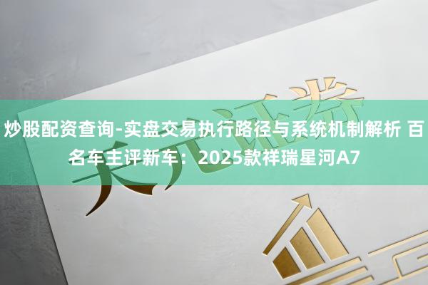 炒股配资查询-实盘交易执行路径与系统机制解析 百名车主评新车：2025款祥瑞星河A7