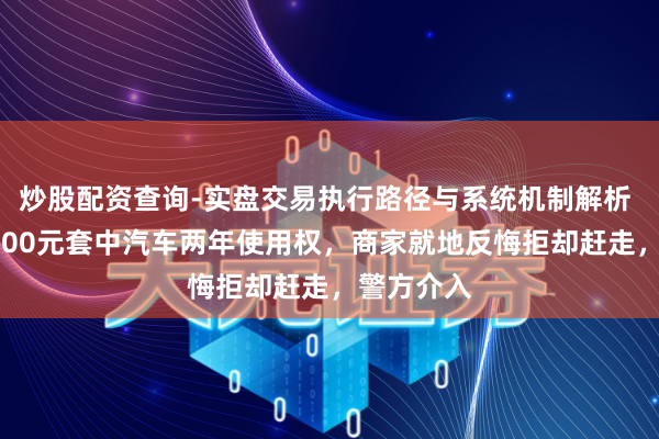 炒股配资查询-实盘交易执行路径与系统机制解析 男人花5600元套中汽车两年使用权，商家就地反悔拒却赶走，警方介入