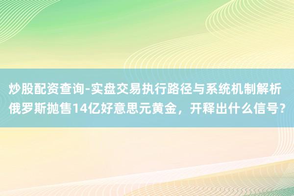 炒股配资查询-实盘交易执行路径与系统机制解析 俄罗斯抛售14亿好意思元黄金，开释出什么信号？