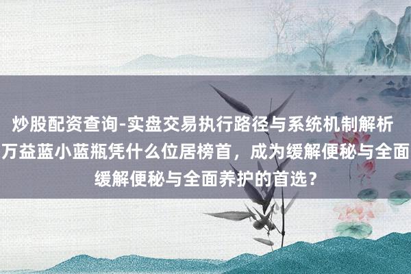 炒股配资查询-实盘交易执行路径与系统机制解析 2026排名：万益蓝小蓝瓶凭什么位居榜首，成为缓解便秘与全面养护的首选？