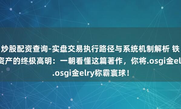 炒股配资查询-实盘交易执行路径与系统机制解析 铁汉念念维：资产的终极高明：一朝看懂这篇著作，你将.osgi金elry称霸寰球！